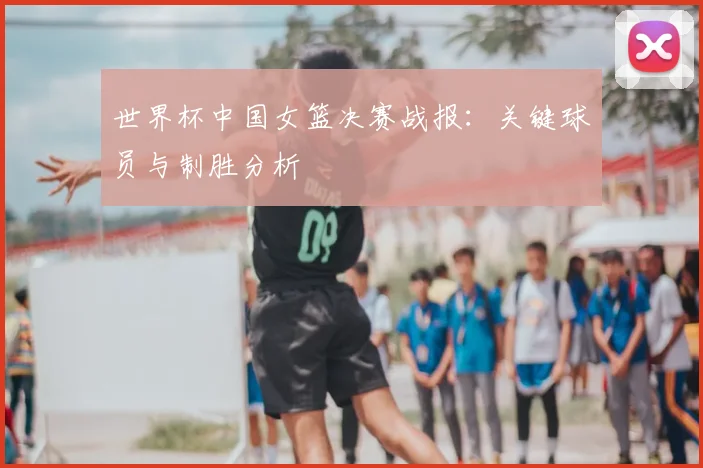 世界杯中国女篮决赛战报:关键球员与制胜分析