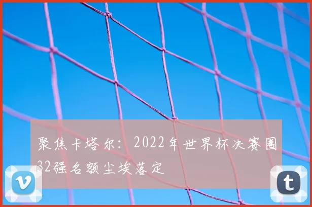 聚焦卡塔尔：2022年世界杯决赛圈32强名额尘埃落定