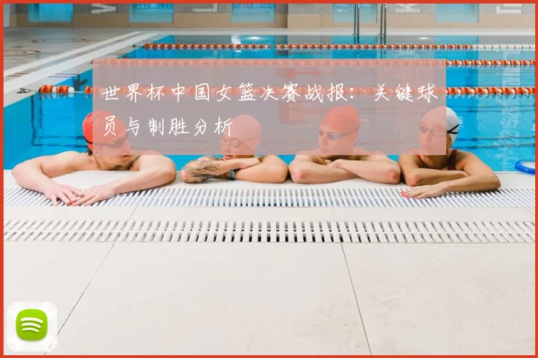 世界杯中国女篮决赛战报:关键球员与制胜分析