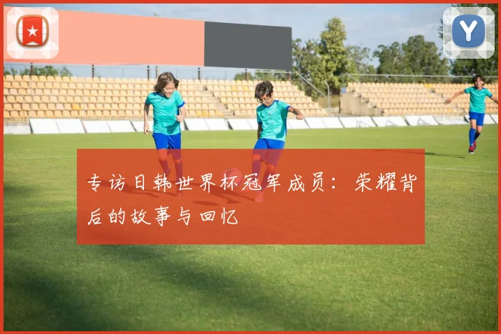 专访日韩世界杯冠军成员：荣耀背后的故事与回忆