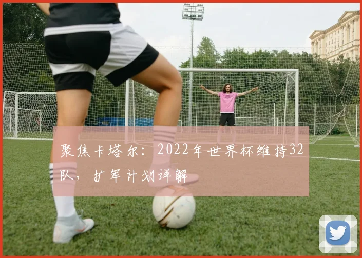聚焦卡塔尔：2022年世界杯维持32队，扩军计划详解