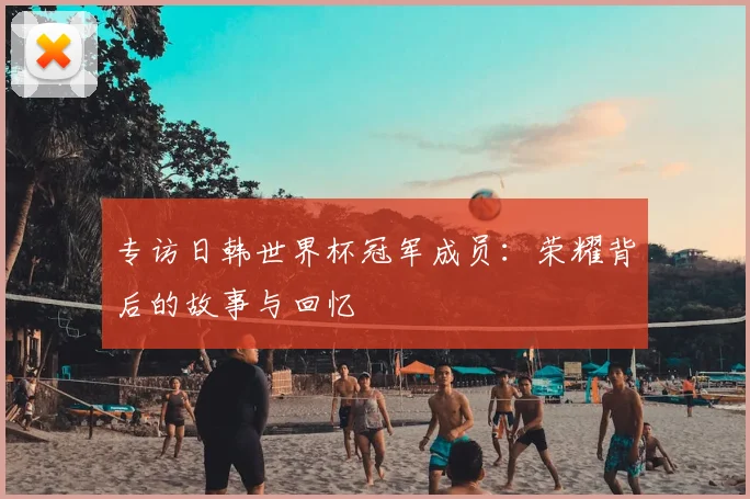 专访日韩世界杯冠军成员：荣耀背后的故事与回忆