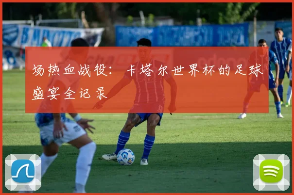 场热血战役：卡塔尔世界杯的足球盛宴全记录