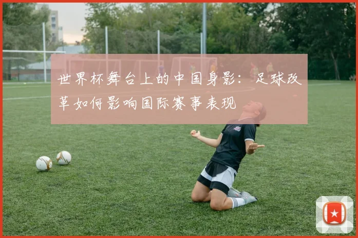 世界杯舞台上的中国身影：足球改革如何影响国际赛事表现