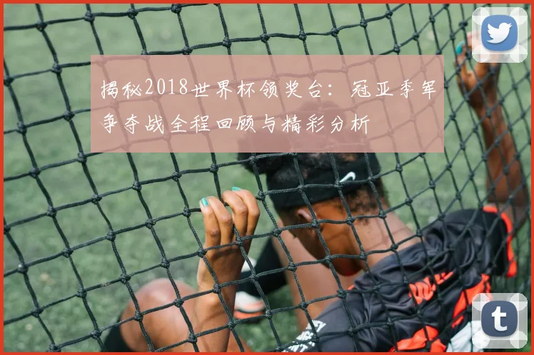 揭秘2018世界杯领奖台：冠亚季军争夺战全程回顾与精彩分析