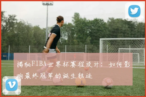 揭秘FIBA世界杯赛程设计:如何影响最终冠军的诞生轨迹