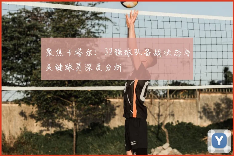 聚焦卡塔尔：32强球队备战状态与关键球员深度分析