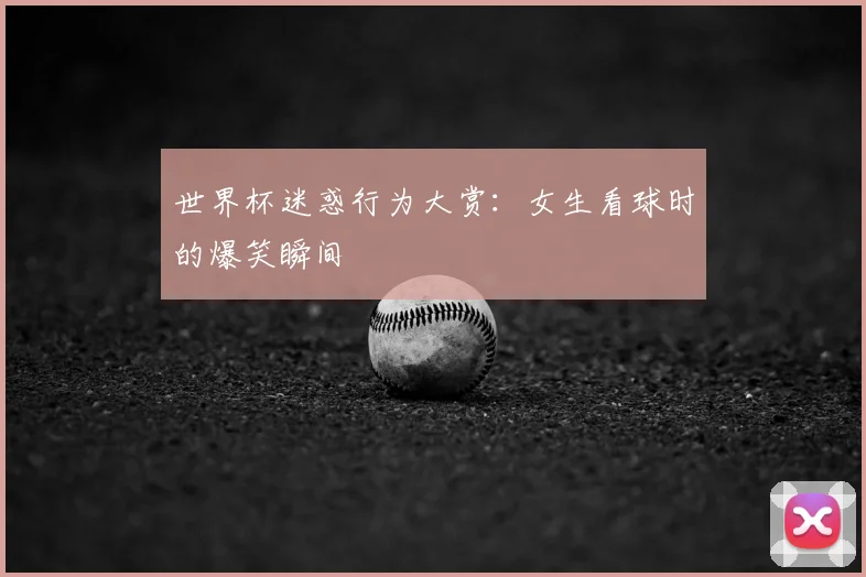 世界杯迷惑行为大赏：女生看球时的爆笑瞬间