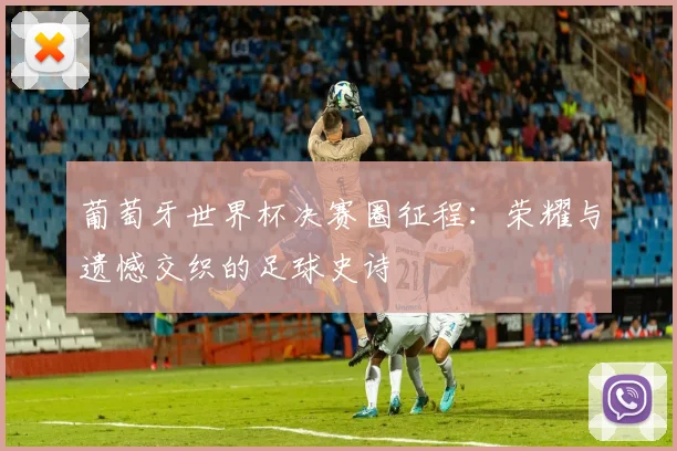葡萄牙世界杯决赛圈征程：荣耀与遗憾交织的足球史诗