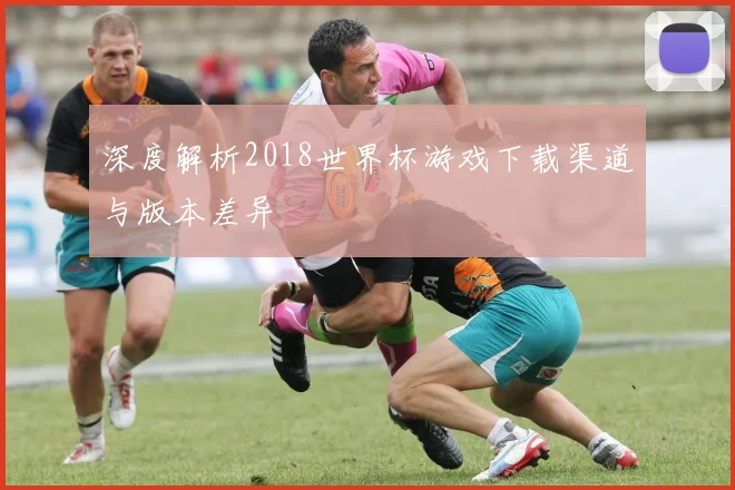 深度解析2018世界杯游戏下载渠道与版本差异