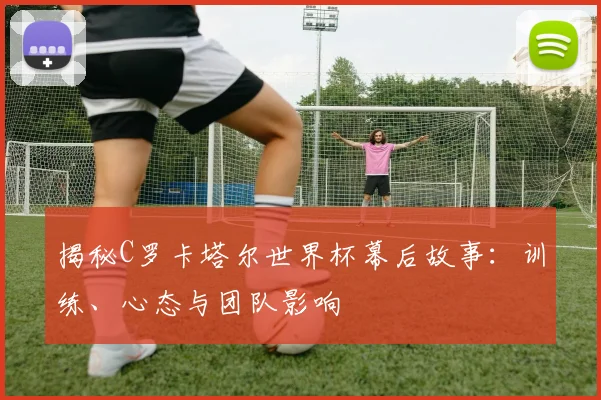 揭秘C罗卡塔尔世界杯幕后故事:训练、心态与团队影响