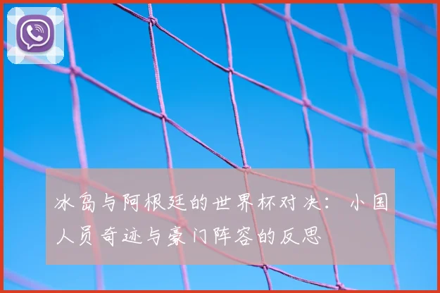 冰岛与阿根廷的世界杯对决：小国人员奇迹与豪门阵容的反思