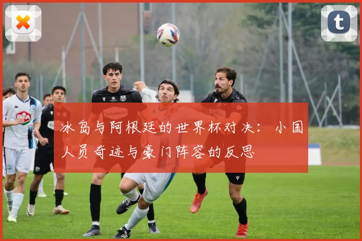 冰岛与阿根廷的世界杯对决：小国人员奇迹与豪门阵容的反思