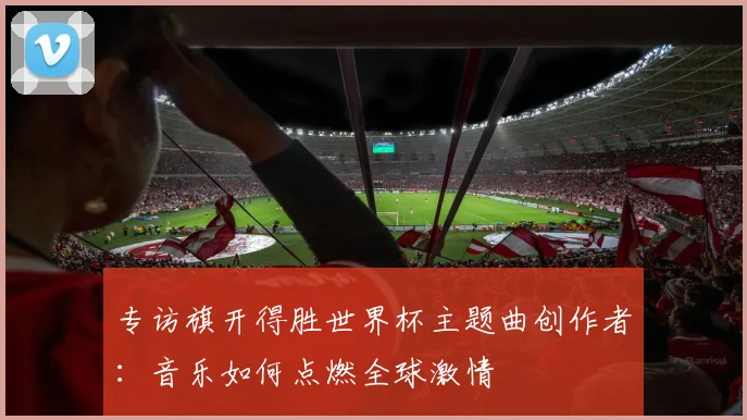 专访旗开得胜世界杯主题曲创作者:音乐如何点燃全球激情