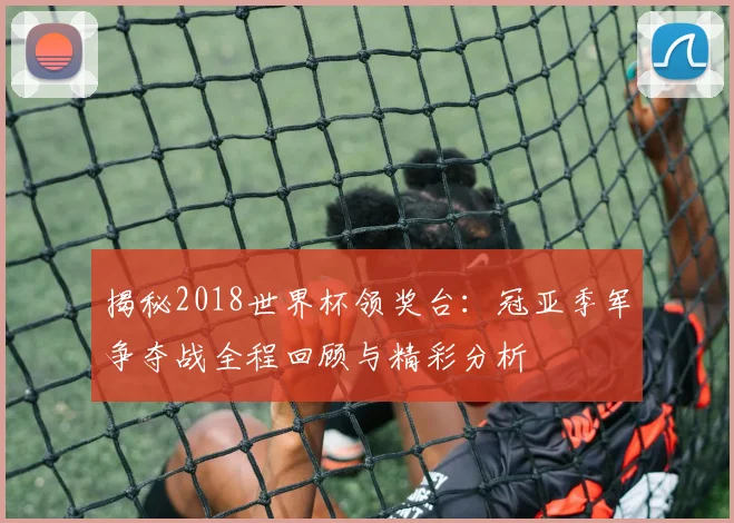 揭秘2018世界杯领奖台：冠亚季军争夺战全程回顾与精彩分析