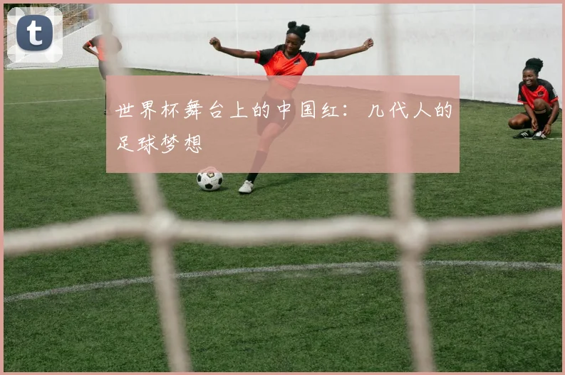 世界杯舞台上的中国红：几代人的足球梦想