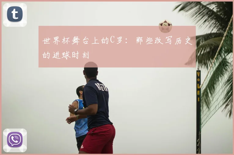 世界杯舞台上的C罗：那些改写历史的进球时刻