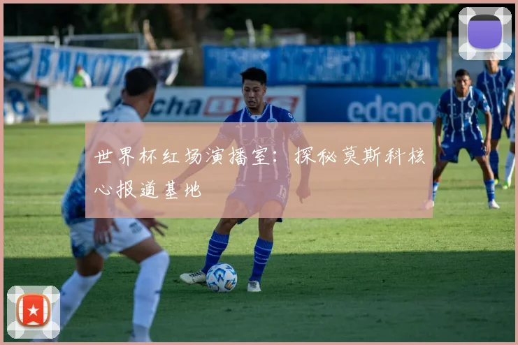 世界杯红场演播室：探秘莫斯科核心报道基地