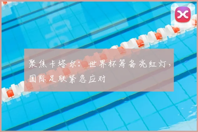 聚焦卡塔尔：世界杯筹备亮红灯，国际足联紧急应对