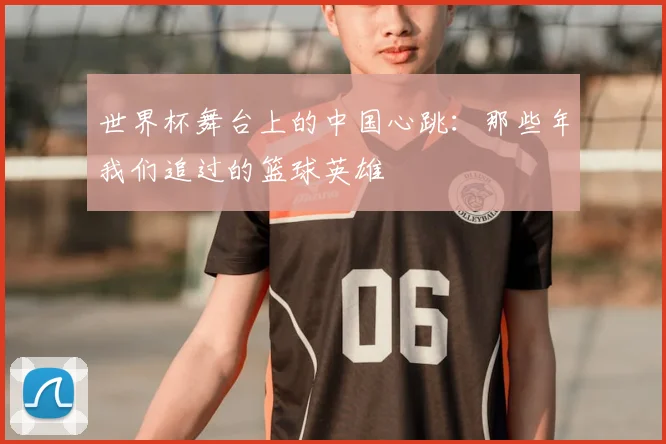 世界杯舞台上的中国心跳：那些年我们追过的篮球英雄
