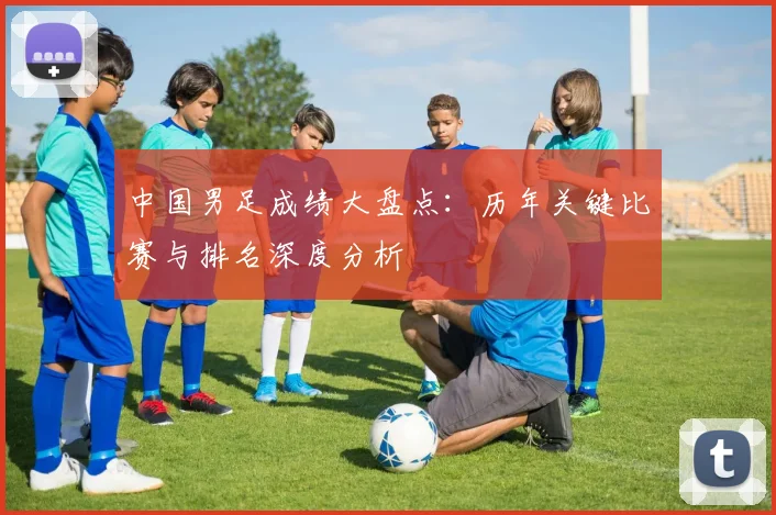 中国男足成绩大盘点：历年关键比赛与排名深度分析