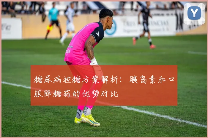 糖尿病控糖方案解析：胰岛素和口服降糖药的优势对比