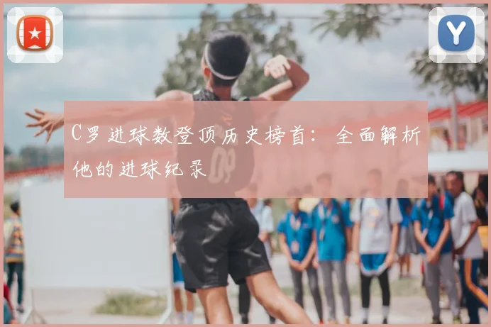 C罗进球数登顶历史榜首：全面解析他的进球纪录