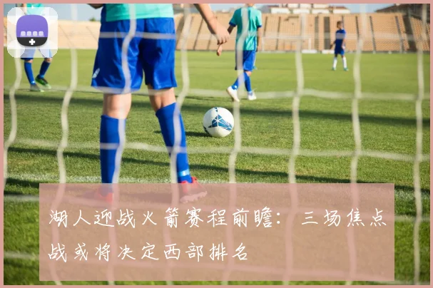 湖人迎战火箭赛程前瞻:三场焦点战或将决定西部排名