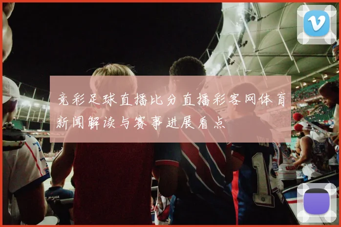 竞彩足球直播比分直播彩客网体育新闻解读与赛事进展看点