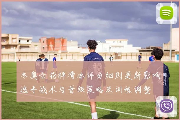 冬奥会花样滑冰评分细则更新影响选手战术与晋级策略及训练调整