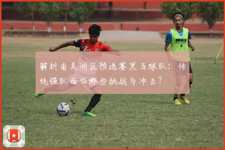 解析南美洲区预选赛黑马球队:传统强队面临哪些挑战与冲击?