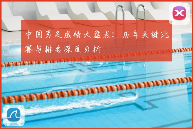 中国男足成绩大盘点:历年关键比赛与排名深度分析