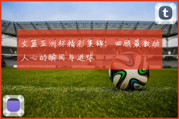 女篮亚洲杯精彩集锦：回顾最激动人心的瞬间与进球