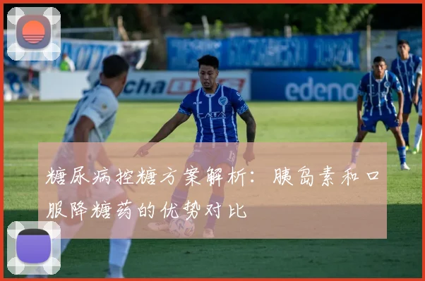 糖尿病控糖方案解析：胰岛素和口服降糖药的优势对比