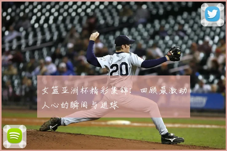 女篮亚洲杯精彩集锦：回顾最激动人心的瞬间与进球