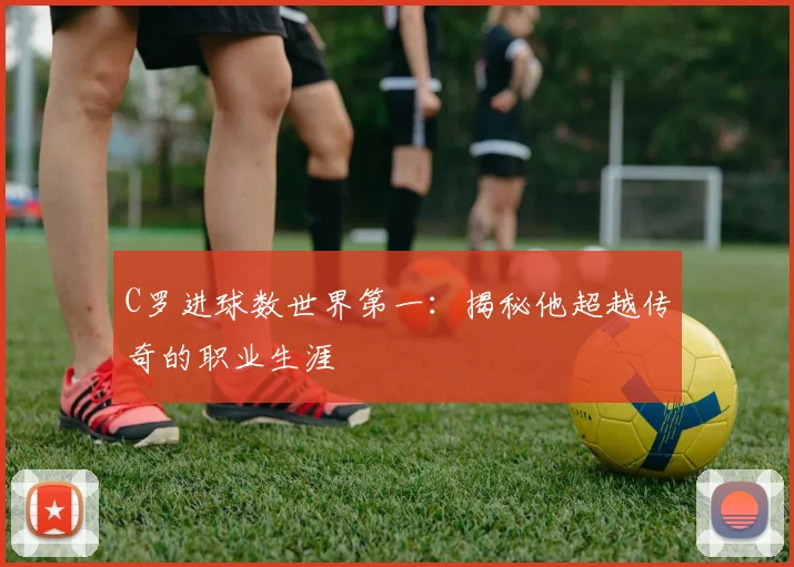 C罗进球数世界第一：揭秘他超越传奇的职业生涯