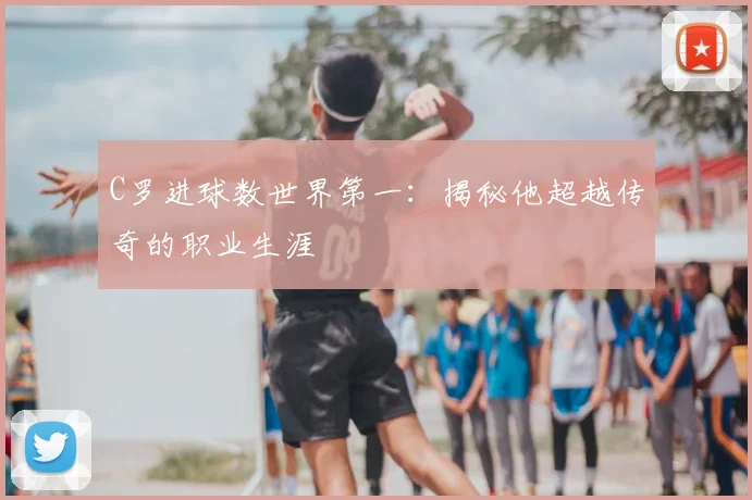 C罗进球数世界第一:揭秘他超越传奇的职业生涯