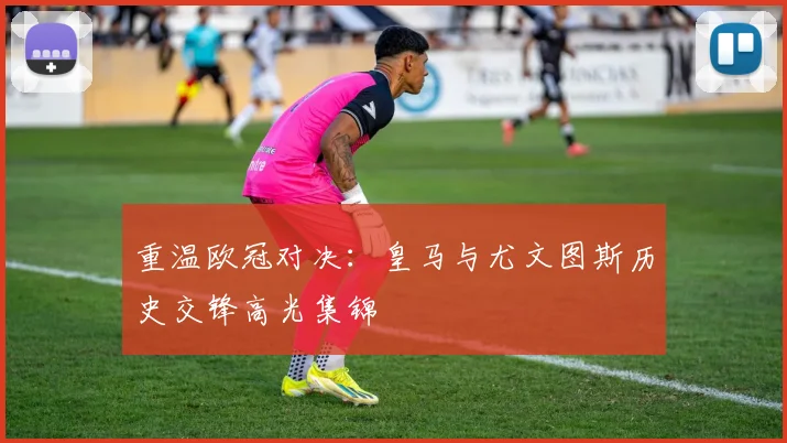 重温欧冠对决：皇马与尤文图斯历史交锋高光集锦