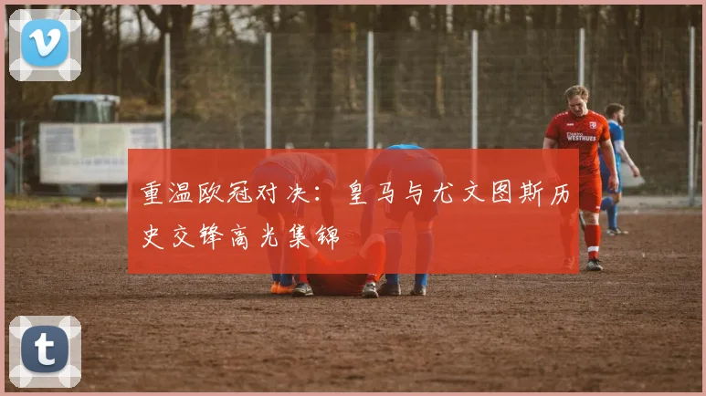 重温欧冠对决：皇马与尤文图斯历史交锋高光集锦