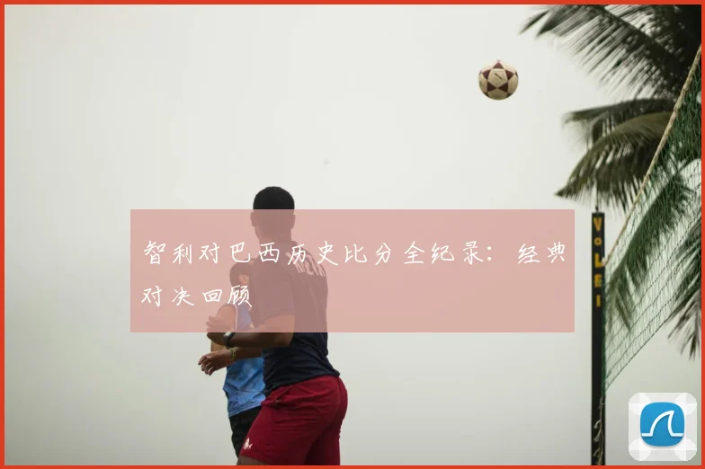 智利对巴西历史比分全纪录：经典对决回顾