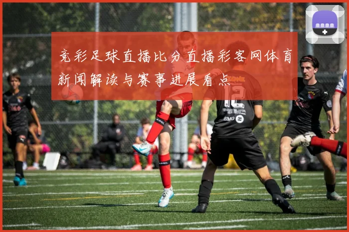竞彩足球直播比分直播彩客网体育新闻解读与赛事进展看点